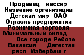 Продавец - кассир › Название организации ­ Детский мир, ОАО › Отрасль предприятия ­ Розничная торговля › Минимальный оклад ­ 25 000 - Все города Работа » Вакансии   . Дагестан респ.,Избербаш г.